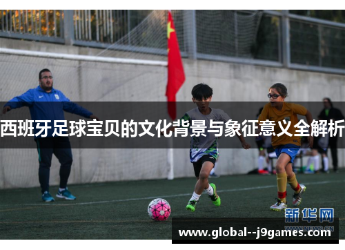 西班牙足球宝贝的文化背景与象征意义全解析