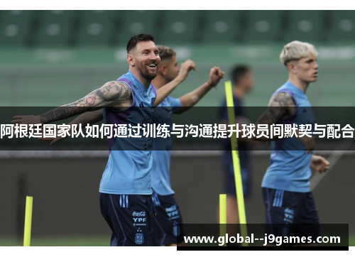 阿根廷国家队如何通过训练与沟通提升球员间默契与配合