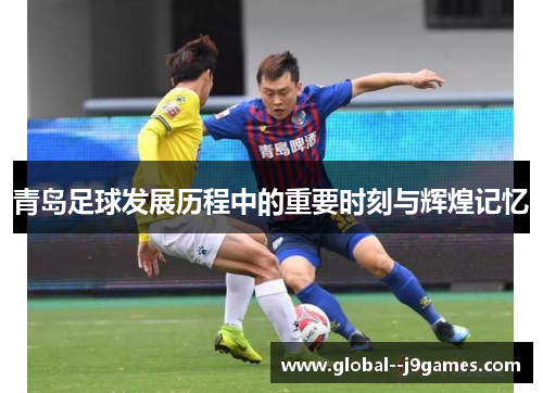 青岛足球发展历程中的重要时刻与辉煌记忆 青岛足球发展历程中的重要时刻与辉煌记忆